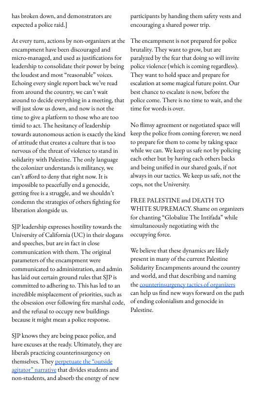 has broken dowa, and demonsteators are expected apolicerad |  Atevery turm, actions by non-organizers at the encampment have been discouraged and micro-managed, and used as justifications for leadership to consolidate their powier by being the loudest and most “reasonable” voices. Echoing every single report back we’ve read from around the country, we can’t wait around o decide everything in a meeting, that willjustslow us down, and now i no the time to give  platform to those who are too timid 1o 2ct. The hesitancy of leadership. towards autonomous action s exactly the kind of atitude that creates a culture thatis too. nervous of the threat of violence o stand in solidariy with Palestine. The only language the colonizer understands s milicancy, we can’tafford to deny that right now. Itis impossible to peacefully end a genocide, getting free is  sruggle, and we shouldn’t condem the strategies of others fighting for liberation alongside us.  P leadership expresses hostilty towards the Universiy of California (UC)in thei slogans and speeches, butare in fact n close communicacion with them, The or parametersof the encampment were communicated to administration, and admin has aid ou certain ground rules that JPis  committed to adhering to. This hasked to an  nal  incredible misplacement of priorities,such as the obsession over following fire marshal code, and the refusal o occupy new buildings because it might mean a police response.  SIP knows they ae being peace police, nd have excuses at the ready. Ultimately,they are liberls practicing counterinsurgency on themselves. They perperuate the “outside apitator” nareaive that divides seudents and non-students, and absorb the nergy of new  participants by handing them safety vesesand encouraging a shared porver tip.  The encampment is not prepared for police brusaliy. They want to grow but are paralyzed by the fear that doing so willinvite police violence (which is coming regardless). They want to hold space and prepare for escalation at some magical future point. Our best chance 1o escalte s now; before the police come. There s no time to wait, and the time for words s over.  No flimsy agreement or negotiated space will keep the polic from coming forever; we need o prepare for them to come by taking space while we can. We keep us sae not by policing each other but by having each others backs and being unified in our shared goal, i always in our tactis. We keep us safe, not the cops, not the University:  FREE PALESTINE and DEATH TO WHITE SUPREMACY. Shame on organizers for chanting “Globalize The Intifada” while simultancously negotating with the occupying force  We believe thaethese dynamics arelikely present in many of the current Palesine Solidarity Encampments around the country and world, and that describing and naming the counscrinsurgency tactics of cganizers can help us find new ways forward on the pah of ending colonialism and genocide in Palestne. 